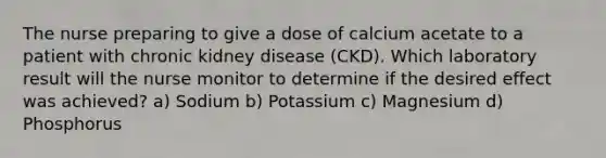 The nurse preparing to give a dose of calcium acetate to a patient with chronic kidney disease (CKD). Which laboratory result will the nurse monitor to determine if the desired effect was achieved? a) Sodium b) Potassium c) Magnesium d) Phosphorus