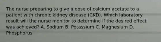 The nurse preparing to give a dose of calcium acetate to a patient with chronic kidney disease (CKD). Which laboratory result will the nurse monitor to determine if the desired effect was achieved? A. Sodium B. Potassium C. Magnesium D. Phosphorus