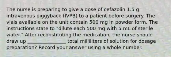 The nurse is preparing to give a dose of cefazolin 1.5 g intravenous piggyback (IVPB) to a patient before surgery. The vials available on the unit contain 500 mg in powder form. The instructions state to "dilute each 500 mg with 5 mL of sterile water." After reconstituting the medication, the nurse should draw up ________________ total milliliters of solution for dosage preparation? Record your answer using a whole number.