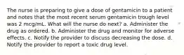 The nurse is preparing to give a dose of gentamicin to a patient and notes that the most recent serum gentamicin trough level was 2 mcg/mL. What will the nurse do next? a. Administer the drug as ordered. b. Administer the drug and monitor for adverse effects. c. Notify the provider to discuss decreasing the dose. d. Notify the provider to report a toxic drug level.