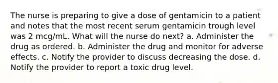 The nurse is preparing to give a dose of gentamicin to a patient and notes that the most recent serum gentamicin trough level was 2 mcg/mL. What will the nurse do next? a. Administer the drug as ordered. b. Administer the drug and monitor for adverse effects. c. Notify the provider to discuss decreasing the dose. d. Notify the provider to report a toxic drug level.