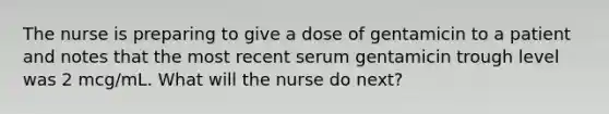 The nurse is preparing to give a dose of gentamicin to a patient and notes that the most recent serum gentamicin trough level was 2 mcg/mL. What will the nurse do next?