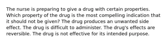 The nurse is preparing to give a drug with certain properties. Which property of the drug is the most compelling indication that it should not be given? The drug produces an unwanted side effect. The drug is difficult to administer. The drug's effects are reversible. The drug is not effective for its intended purpose.