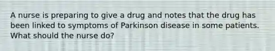 A nurse is preparing to give a drug and notes that the drug has been linked to symptoms of Parkinson disease in some patients. What should the nurse do?