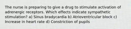 The nurse is preparing to give a drug to stimulate activation of adrenergic receptors. Which effects indicate sympathetic stimulation? a) Sinus bradycardia b) Atrioventricular block c) Increase in heart rate d) Constriction of pupils