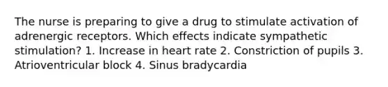 The nurse is preparing to give a drug to stimulate activation of adrenergic receptors. Which effects indicate sympathetic stimulation? 1. Increase in heart rate 2. Constriction of pupils 3. Atrioventricular block 4. Sinus bradycardia