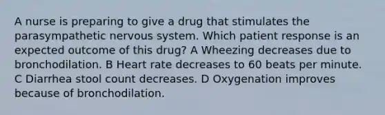 A nurse is preparing to give a drug that stimulates the parasympathetic nervous system. Which patient response is an expected outcome of this drug? A Wheezing decreases due to bronchodilation. B Heart rate decreases to 60 beats per minute. C Diarrhea stool count decreases. D Oxygenation improves because of bronchodilation.