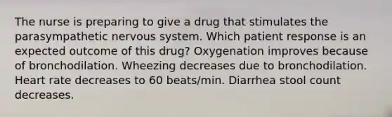 The nurse is preparing to give a drug that stimulates the parasympathetic nervous system. Which patient response is an expected outcome of this drug? Oxygenation improves because of bronchodilation. Wheezing decreases due to bronchodilation. Heart rate decreases to 60 beats/min. Diarrhea stool count decreases.