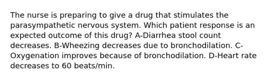 The nurse is preparing to give a drug that stimulates the parasympathetic nervous system. Which patient response is an expected outcome of this drug? A-Diarrhea stool count decreases. B-Wheezing decreases due to bronchodilation. C-Oxygenation improves because of bronchodilation. D-Heart rate decreases to 60 beats/min.