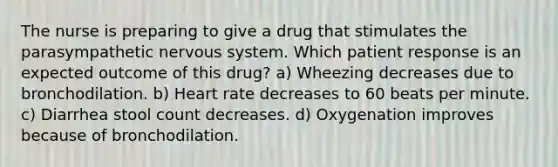 The nurse is preparing to give a drug that stimulates the parasympathetic nervous system. Which patient response is an expected outcome of this drug? a) Wheezing decreases due to bronchodilation. b) Heart rate decreases to 60 beats per minute. c) Diarrhea stool count decreases. d) Oxygenation improves because of bronchodilation.