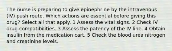 The nurse is preparing to give epinephrine by the intravenous (IV) push route. Which actions are essential before giving this drug? Select all that apply. 1 Assess the vital signs. 2 Check IV drug compatibilities. 3 Assess the patency of the IV line. 4 Obtain insulin from the medication cart. 5 Check the blood urea nitrogen and creatinine levels.