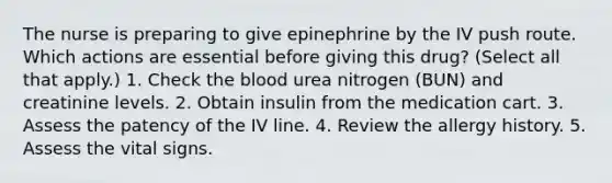 The nurse is preparing to give epinephrine by the IV push route. Which actions are essential before giving this drug? (Select all that apply.) 1. Check the blood urea nitrogen (BUN) and creatinine levels. 2. Obtain insulin from the medication cart. 3. Assess the patency of the IV line. 4. Review the allergy history. 5. Assess the vital signs.