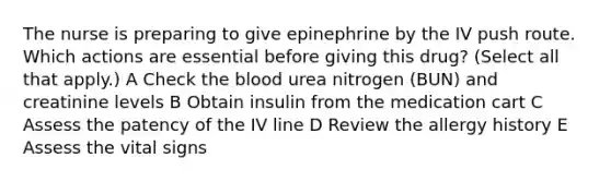 The nurse is preparing to give epinephrine by the IV push route. Which actions are essential before giving this drug? (Select all that apply.) A Check the blood urea nitrogen (BUN) and creatinine levels B Obtain insulin from the medication cart C Assess the patency of the IV line D Review the allergy history E Assess the vital signs