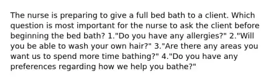 The nurse is preparing to give a full bed bath to a client. Which question is most important for the nurse to ask the client before beginning the bed bath? 1."Do you have any allergies?" 2."Will you be able to wash your own hair?" 3."Are there any areas you want us to spend more time bathing?" 4."Do you have any preferences regarding how we help you bathe?"