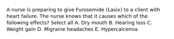 A nurse is preparing to give Furosemide (Lasix) to a client with heart failure. The nurse knows that it causes which of the following effects? Select all A. Dry mouth B. Hearing loss C. Weight gain D. Migraine headaches E. Hypercalcemia