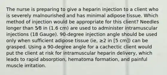 The nurse is preparing to give a heparin injection to a client who is severely malnourished and has minimal adipose tissue. Which method of injection would be appropriate for this client? Needles longer than 5⁄8 in (1.6 cm) are used to administer intramuscular injections (18 Gauge). 90-degree injection angle should be used only when sufficient adipose tissue (ie, ≥2 in [5 cm]) can be grasped. Using a 90-degree angle for a cachectic client would put the client at risk for intramuscular heparin delivery, which leads to rapid absorption, hematoma formation, and painful muscle irritation.