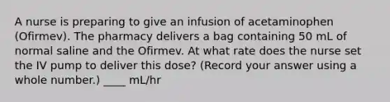 A nurse is preparing to give an infusion of acetaminophen (Ofirmev). The pharmacy delivers a bag containing 50 mL of normal saline and the Ofirmev. At what rate does the nurse set the IV pump to deliver this dose? (Record your answer using a whole number.) ____ mL/hr