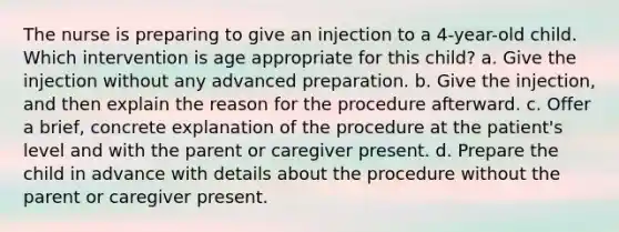 The nurse is preparing to give an injection to a 4-year-old child. Which intervention is age appropriate for this child? a. Give the injection without any advanced preparation. b. Give the injection, and then explain the reason for the procedure afterward. c. Offer a brief, concrete explanation of the procedure at the patient's level and with the parent or caregiver present. d. Prepare the child in advance with details about the procedure without the parent or caregiver present.