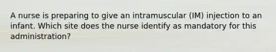 A nurse is preparing to give an intramuscular (IM) injection to an infant. Which site does the nurse identify as mandatory for this administration?