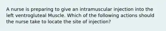 A nurse is preparing to give an intramuscular injection into the left ventrogluteal Muscle. Which of the following actions should the nurse take to locate the site of injection?