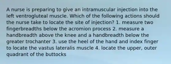 A nurse is preparing to give an intramuscular injection into the left ventrogluteal muscle. Which of the following actions should the nurse take to locate the site of injection? 1. measure two fingerbreadths below the acromion process 2. measure a handbreadth above the knee and a handbreadth below the greater trochanter 3. use the heel of the hand and index finger to locate the vastus lateralis muscle 4. locate the upper, outer quadrant of the buttocks