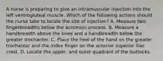 A nurse is preparing to give an intramuscular injection into the left ventrogluteal muscle. Which of the following actions should the nurse take to locate the site of injection? A. Measure two fingerbreadths below the acromion process. B. Measure a handbreadth above the knee and a handbreadth below the greater trochanter. C. Place the heel of the hand on the greater trochanter and the index finger on the anterior superior iliac crest. D. Locate the upper, and outer quadrant of the buttocks.