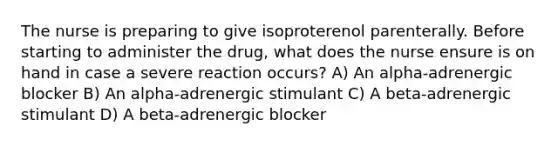 The nurse is preparing to give isoproterenol parenterally. Before starting to administer the drug, what does the nurse ensure is on hand in case a severe reaction occurs? A) An alpha-adrenergic blocker B) An alpha-adrenergic stimulant C) A beta-adrenergic stimulant D) A beta-adrenergic blocker