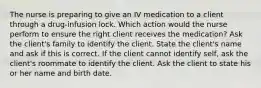 The nurse is preparing to give an IV medication to a client through a drug-infusion lock. Which action would the nurse perform to ensure the right client receives the medication? Ask the client's family to identify the client. State the client's name and ask if this is correct. If the client cannot identify self, ask the client's roommate to identify the client. Ask the client to state his or her name and birth date.