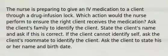 The nurse is preparing to give an IV medication to a client through a drug-infusion lock. Which action would the nurse perform to ensure the right client receives the medication? Ask the client's family to identify the client. State the client's name and ask if this is correct. If the client cannot identify self, ask the client's roommate to identify the client. Ask the client to state his or her name and birth date.