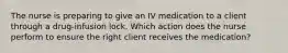 The nurse is preparing to give an IV medication to a client through a drug-infusion lock. Which action does the nurse perform to ensure the right client receives the medication?