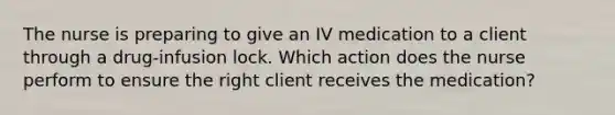 The nurse is preparing to give an IV medication to a client through a drug-infusion lock. Which action does the nurse perform to ensure the right client receives the medication?