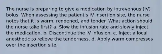 The nurse is preparing to give a medication by intravenous (IV) bolus. When assessing the patient's IV insertion site, the nurse notes that it is warm, reddened, and tender. What action should the nurse take first? a. Slow the infusion rate and slowly inject the medication. b. Discontinue the IV infusion. c. Inject a local anesthetic to relieve the tenderness. d. Apply warm compresses over the insertion site.