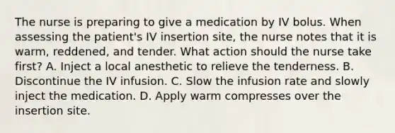 The nurse is preparing to give a medication by IV bolus. When assessing the patient's IV insertion site, the nurse notes that it is warm, reddened, and tender. What action should the nurse take first? A. Inject a local anesthetic to relieve the tenderness. B. Discontinue the IV infusion. C. Slow the infusion rate and slowly inject the medication. D. Apply warm compresses over the insertion site.