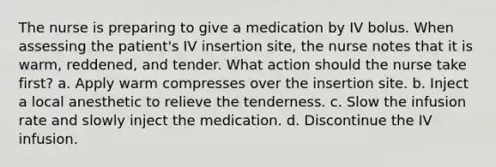 The nurse is preparing to give a medication by IV bolus. When assessing the patient's IV insertion site, the nurse notes that it is warm, reddened, and tender. What action should the nurse take first? a. Apply warm compresses over the insertion site. b. Inject a local anesthetic to relieve the tenderness. c. Slow the infusion rate and slowly inject the medication. d. Discontinue the IV infusion.