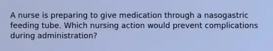 A nurse is preparing to give medication through a nasogastric feeding tube. Which nursing action would prevent complications during administration?