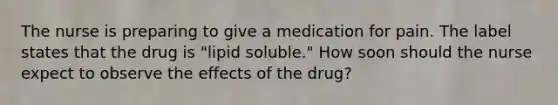 The nurse is preparing to give a medication for pain. The label states that the drug is "lipid soluble." How soon should the nurse expect to observe the effects of the drug?