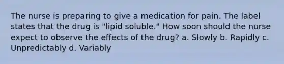 The nurse is preparing to give a medication for pain. The label states that the drug is "lipid soluble." How soon should the nurse expect to observe the effects of the drug? a. Slowly b. Rapidly c. Unpredictably d. Variably