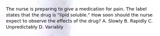 The nurse is preparing to give a medication for pain. The label states that the drug is "lipid soluble." How soon should the nurse expect to observe the effects of the drug? A. Slowly B. Rapidly C. Unpredictably D. Variably