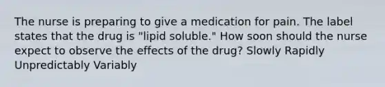 The nurse is preparing to give a medication for pain. The label states that the drug is "lipid soluble." How soon should the nurse expect to observe the effects of the drug? Slowly Rapidly Unpredictably Variably