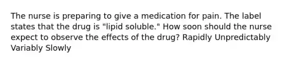 The nurse is preparing to give a medication for pain. The label states that the drug is "lipid soluble." How soon should the nurse expect to observe the effects of the drug? Rapidly Unpredictably Variably Slowly