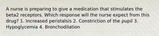 A nurse is preparing to give a medication that stimulates the beta2 receptors. Which response will the nurse expect from this drug? 1. Increased peristalsis 2. Constriction of the pupil 3. Hypoglycemia 4. Bronchodilation