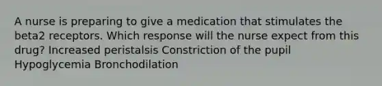 A nurse is preparing to give a medication that stimulates the beta2 receptors. Which response will the nurse expect from this drug? Increased peristalsis Constriction of the pupil Hypoglycemia Bronchodilation