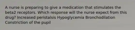 A nurse is preparing to give a medication that stimulates the beta2 receptors. Which response will the nurse expect from this drug? Increased peristalsis Hypoglycemia Bronchodilation Constriction of the pupil