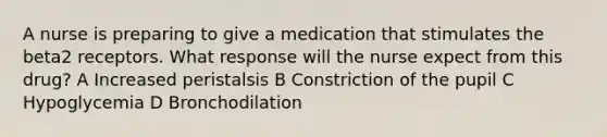 A nurse is preparing to give a medication that stimulates the beta2 receptors. What response will the nurse expect from this drug? A Increased peristalsis B Constriction of the pupil C Hypoglycemia D Bronchodilation