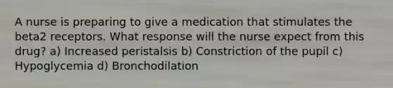 A nurse is preparing to give a medication that stimulates the beta2 receptors. What response will the nurse expect from this drug? a) Increased peristalsis b) Constriction of the pupil c) Hypoglycemia d) Bronchodilation