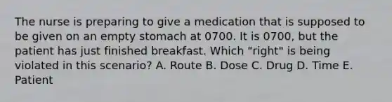 The nurse is preparing to give a medication that is supposed to be given on an empty stomach at 0700. It is 0700, but the patient has just finished breakfast. Which "right" is being violated in this scenario? A. Route B. Dose C. Drug D. Time E. Patient