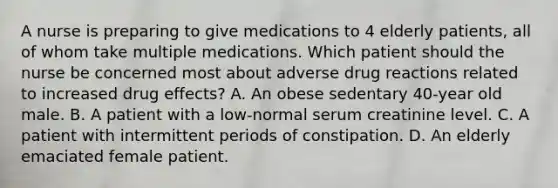 A nurse is preparing to give medications to 4 elderly patients, all of whom take multiple medications. Which patient should the nurse be concerned most about adverse drug reactions related to increased drug effects? A. An obese sedentary 40-year old male. B. A patient with a low-normal serum creatinine level. C. A patient with intermittent periods of constipation. D. An elderly emaciated female patient.