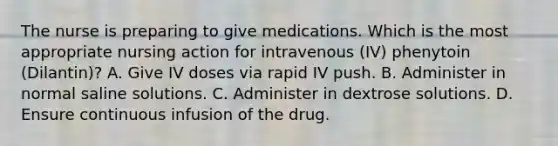 The nurse is preparing to give medications. Which is the most appropriate nursing action for intravenous (IV) phenytoin (Dilantin)? A. Give IV doses via rapid IV push. B. Administer in normal saline solutions. C. Administer in dextrose solutions. D. Ensure continuous infusion of the drug.