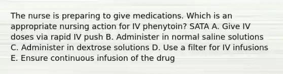 The nurse is preparing to give medications. Which is an appropriate nursing action for IV phenytoin? SATA A. Give IV doses via rapid IV push B. Administer in normal saline solutions C. Administer in dextrose solutions D. Use a filter for IV infusions E. Ensure continuous infusion of the drug