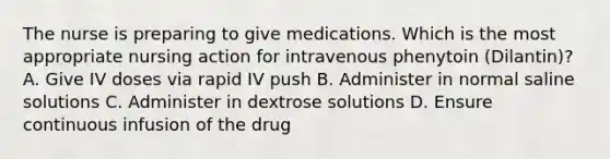 The nurse is preparing to give medications. Which is the most appropriate nursing action for intravenous phenytoin (Dilantin)? A. Give IV doses via rapid IV push B. Administer in normal saline solutions C. Administer in dextrose solutions D. Ensure continuous infusion of the drug